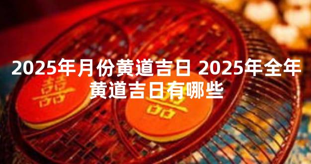 2025年月份黄道吉日 2025年全年黄道吉日有哪些